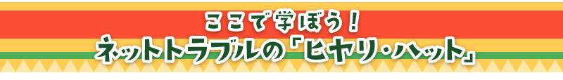 ここで学ぼう！ ネットトラブルの「ヒヤリ・ハット」